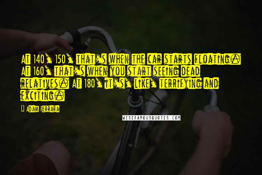 Adam Ferrara Quotes: At 140, 150, that's when the car starts floating. At 160, that's when you start seeing dead relatives. At 180, it's, like, terrifying and exciting.