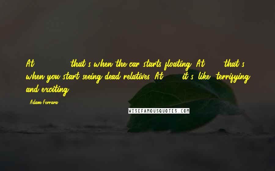 Adam Ferrara Quotes: At 140, 150, that's when the car starts floating. At 160, that's when you start seeing dead relatives. At 180, it's, like, terrifying and exciting.