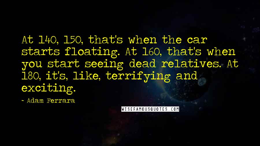 Adam Ferrara Quotes: At 140, 150, that's when the car starts floating. At 160, that's when you start seeing dead relatives. At 180, it's, like, terrifying and exciting.