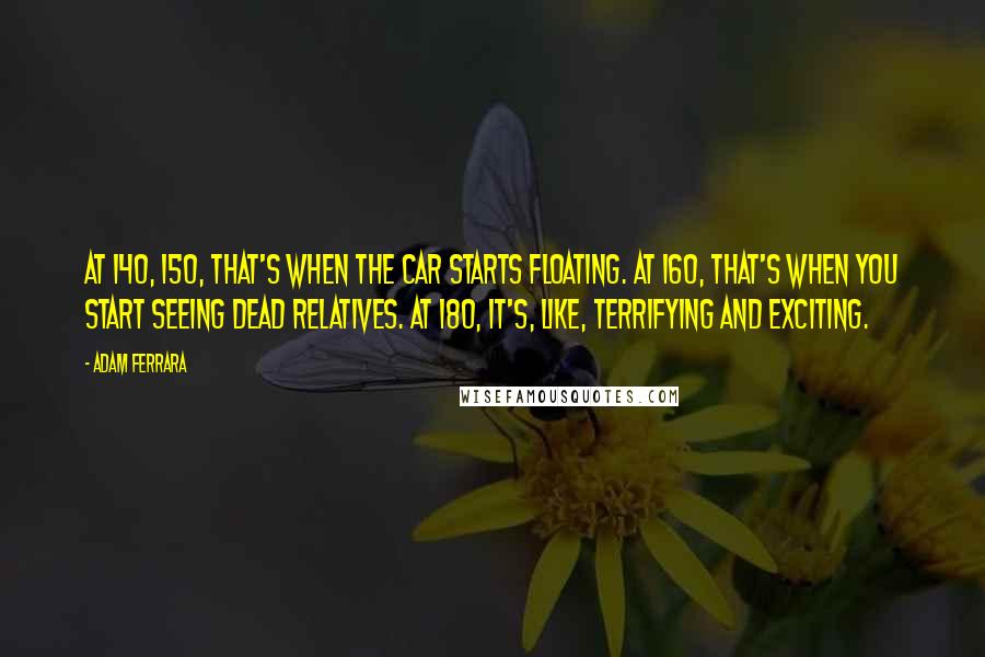 Adam Ferrara Quotes: At 140, 150, that's when the car starts floating. At 160, that's when you start seeing dead relatives. At 180, it's, like, terrifying and exciting.