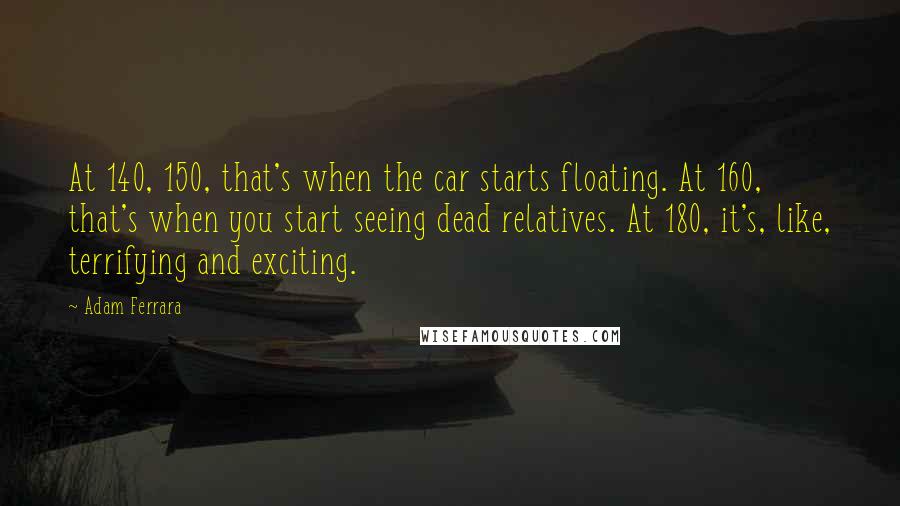 Adam Ferrara Quotes: At 140, 150, that's when the car starts floating. At 160, that's when you start seeing dead relatives. At 180, it's, like, terrifying and exciting.