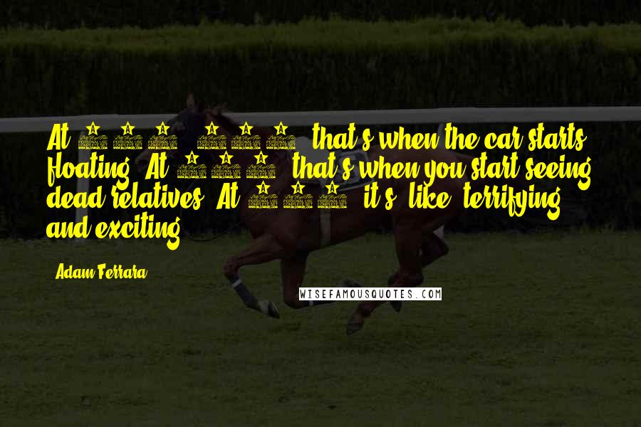 Adam Ferrara Quotes: At 140, 150, that's when the car starts floating. At 160, that's when you start seeing dead relatives. At 180, it's, like, terrifying and exciting.