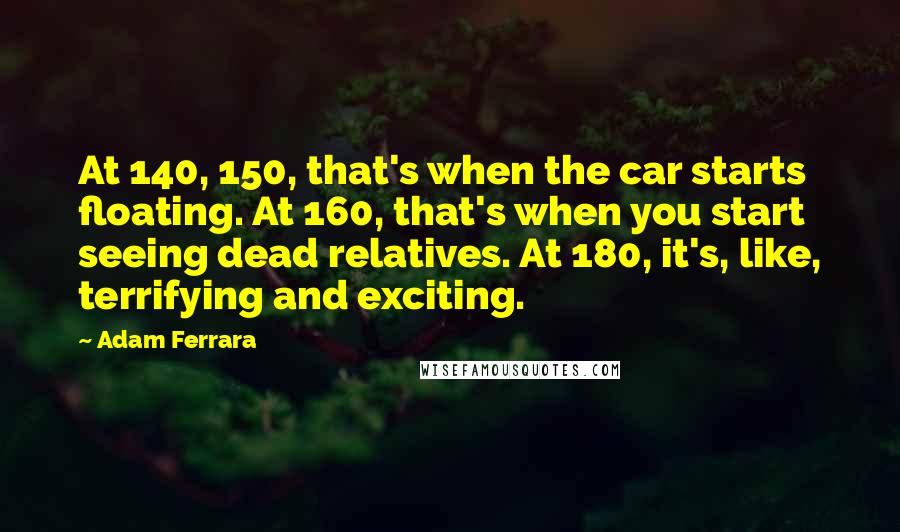 Adam Ferrara Quotes: At 140, 150, that's when the car starts floating. At 160, that's when you start seeing dead relatives. At 180, it's, like, terrifying and exciting.