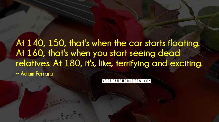 Adam Ferrara Quotes: At 140, 150, that's when the car starts floating. At 160, that's when you start seeing dead relatives. At 180, it's, like, terrifying and exciting.