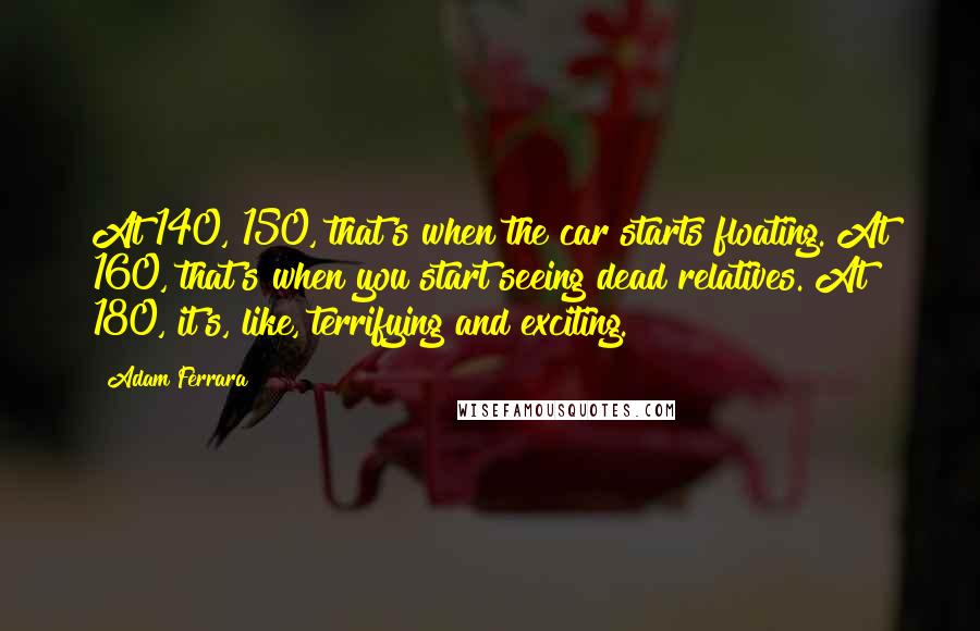 Adam Ferrara Quotes: At 140, 150, that's when the car starts floating. At 160, that's when you start seeing dead relatives. At 180, it's, like, terrifying and exciting.