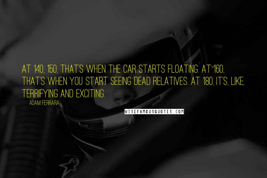 Adam Ferrara Quotes: At 140, 150, that's when the car starts floating. At 160, that's when you start seeing dead relatives. At 180, it's, like, terrifying and exciting.