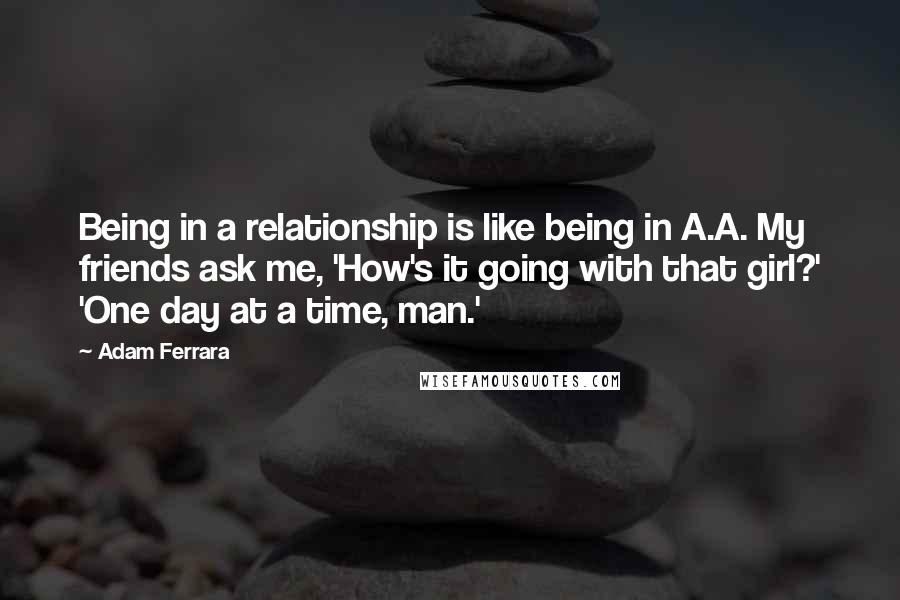 Adam Ferrara Quotes: Being in a relationship is like being in A.A. My friends ask me, 'How's it going with that girl?' 'One day at a time, man.'