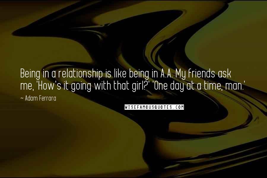 Adam Ferrara Quotes: Being in a relationship is like being in A.A. My friends ask me, 'How's it going with that girl?' 'One day at a time, man.'