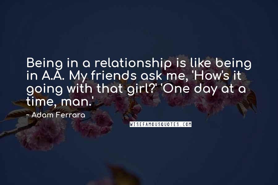 Adam Ferrara Quotes: Being in a relationship is like being in A.A. My friends ask me, 'How's it going with that girl?' 'One day at a time, man.'