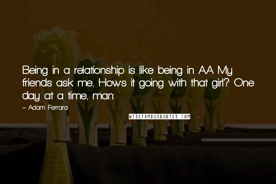 Adam Ferrara Quotes: Being in a relationship is like being in A.A. My friends ask me, 'How's it going with that girl?' 'One day at a time, man.'