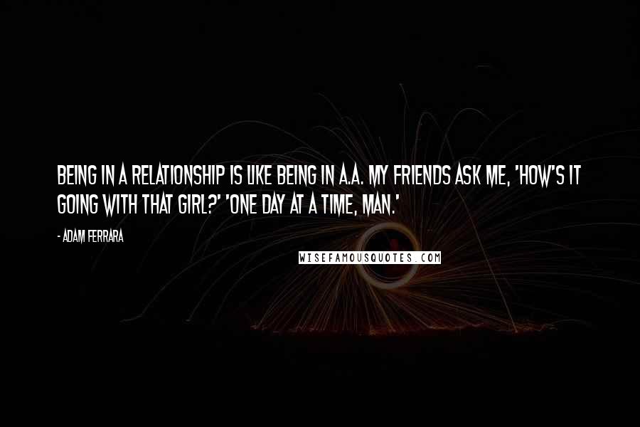 Adam Ferrara Quotes: Being in a relationship is like being in A.A. My friends ask me, 'How's it going with that girl?' 'One day at a time, man.'