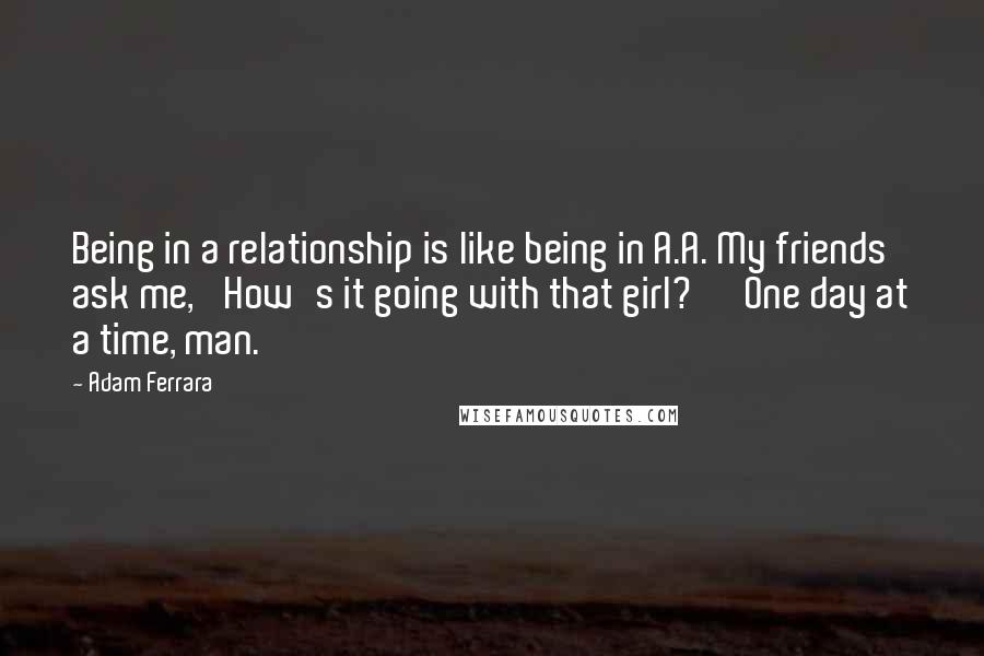 Adam Ferrara Quotes: Being in a relationship is like being in A.A. My friends ask me, 'How's it going with that girl?' 'One day at a time, man.'