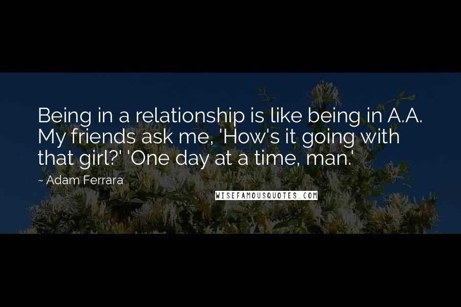 Adam Ferrara Quotes: Being in a relationship is like being in A.A. My friends ask me, 'How's it going with that girl?' 'One day at a time, man.'