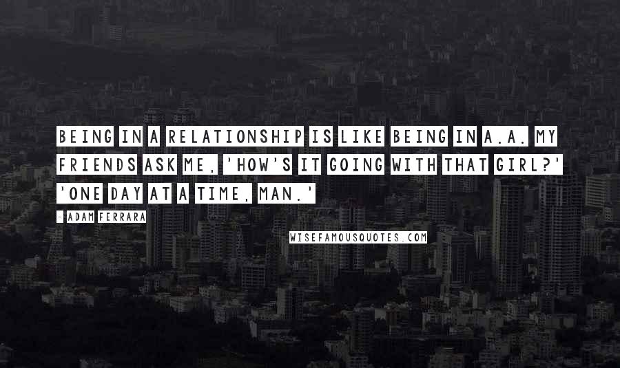 Adam Ferrara Quotes: Being in a relationship is like being in A.A. My friends ask me, 'How's it going with that girl?' 'One day at a time, man.'