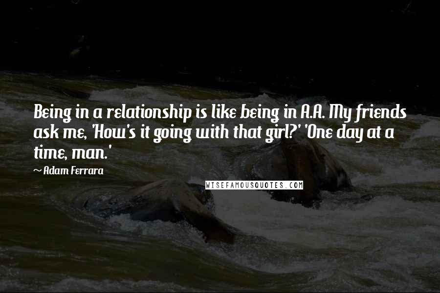 Adam Ferrara Quotes: Being in a relationship is like being in A.A. My friends ask me, 'How's it going with that girl?' 'One day at a time, man.'