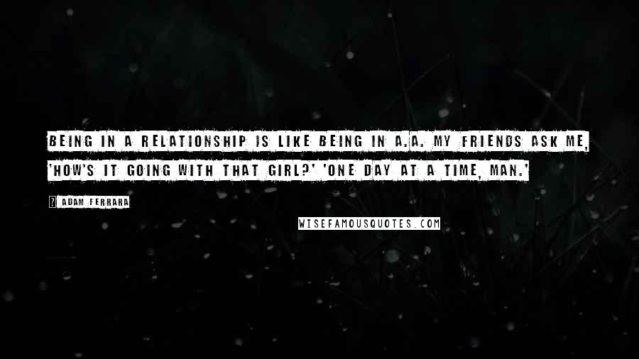 Adam Ferrara Quotes: Being in a relationship is like being in A.A. My friends ask me, 'How's it going with that girl?' 'One day at a time, man.'