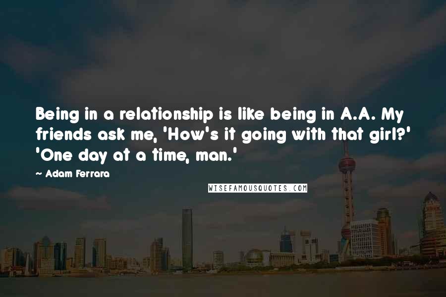 Adam Ferrara Quotes: Being in a relationship is like being in A.A. My friends ask me, 'How's it going with that girl?' 'One day at a time, man.'