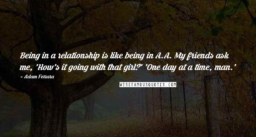 Adam Ferrara Quotes: Being in a relationship is like being in A.A. My friends ask me, 'How's it going with that girl?' 'One day at a time, man.'