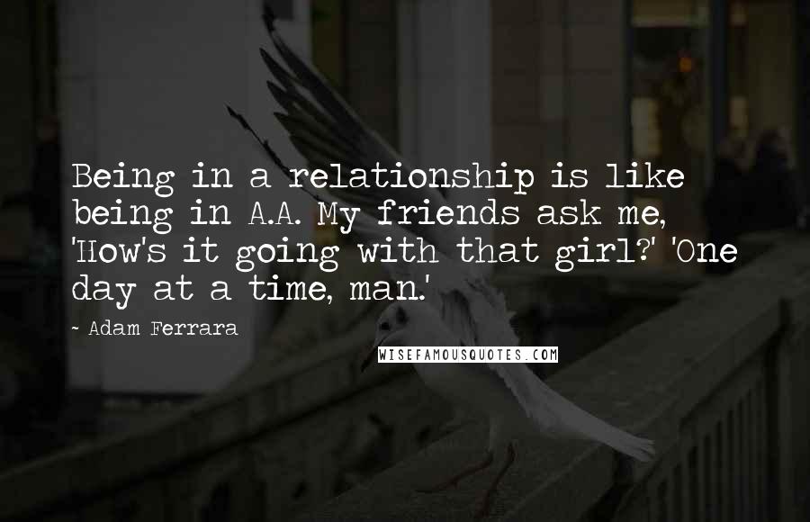 Adam Ferrara Quotes: Being in a relationship is like being in A.A. My friends ask me, 'How's it going with that girl?' 'One day at a time, man.'