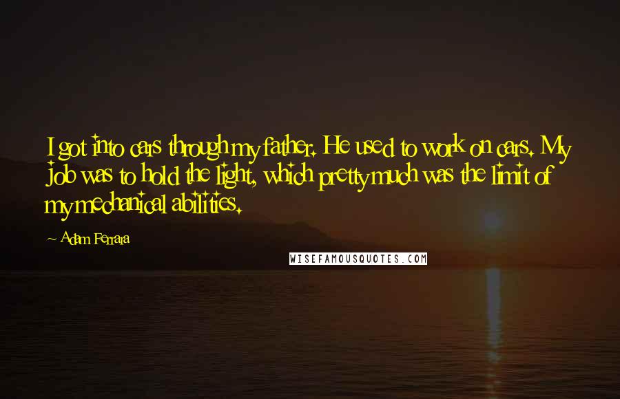 Adam Ferrara Quotes: I got into cars through my father. He used to work on cars. My job was to hold the light, which pretty much was the limit of my mechanical abilities.