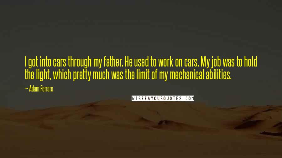 Adam Ferrara Quotes: I got into cars through my father. He used to work on cars. My job was to hold the light, which pretty much was the limit of my mechanical abilities.