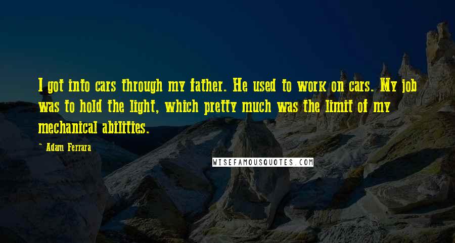 Adam Ferrara Quotes: I got into cars through my father. He used to work on cars. My job was to hold the light, which pretty much was the limit of my mechanical abilities.