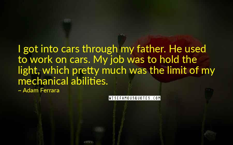 Adam Ferrara Quotes: I got into cars through my father. He used to work on cars. My job was to hold the light, which pretty much was the limit of my mechanical abilities.