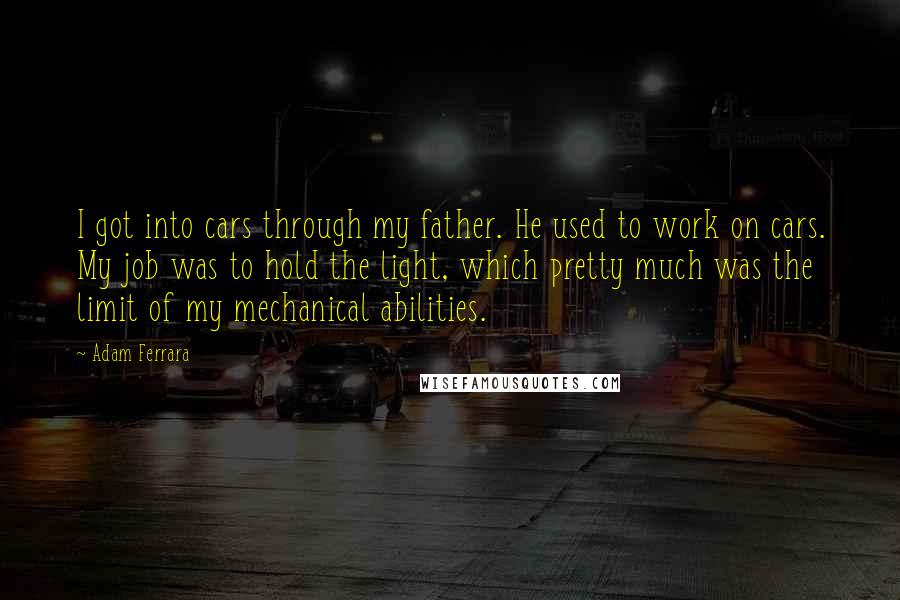Adam Ferrara Quotes: I got into cars through my father. He used to work on cars. My job was to hold the light, which pretty much was the limit of my mechanical abilities.