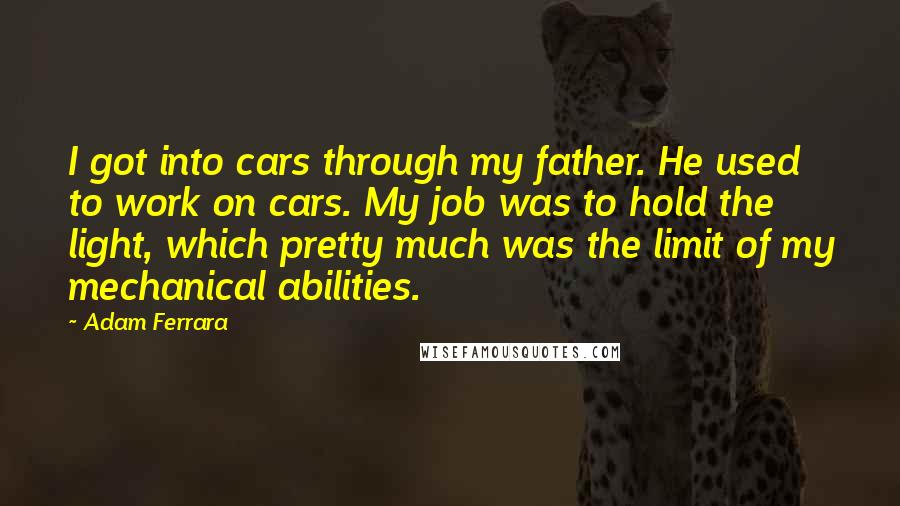 Adam Ferrara Quotes: I got into cars through my father. He used to work on cars. My job was to hold the light, which pretty much was the limit of my mechanical abilities.