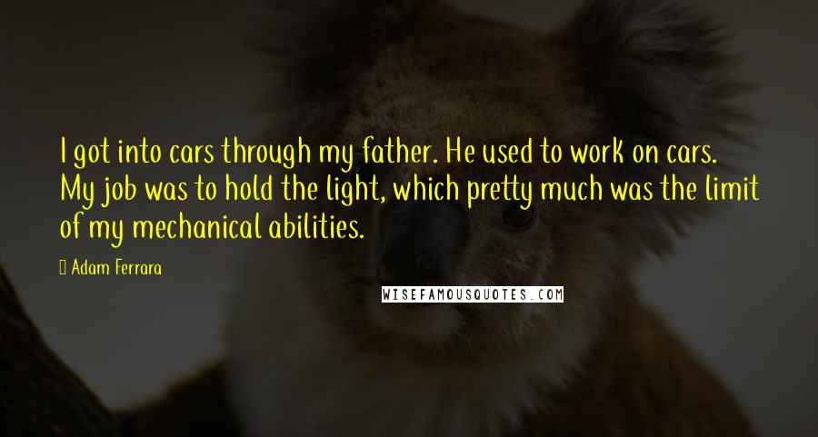 Adam Ferrara Quotes: I got into cars through my father. He used to work on cars. My job was to hold the light, which pretty much was the limit of my mechanical abilities.