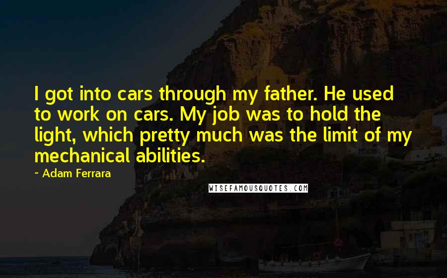 Adam Ferrara Quotes: I got into cars through my father. He used to work on cars. My job was to hold the light, which pretty much was the limit of my mechanical abilities.