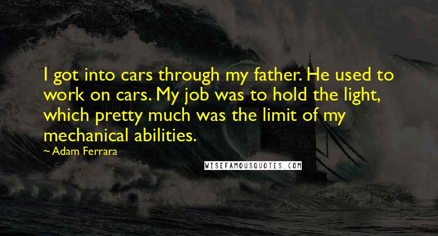 Adam Ferrara Quotes: I got into cars through my father. He used to work on cars. My job was to hold the light, which pretty much was the limit of my mechanical abilities.