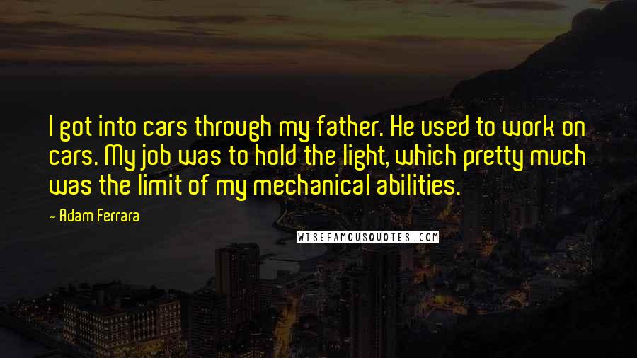 Adam Ferrara Quotes: I got into cars through my father. He used to work on cars. My job was to hold the light, which pretty much was the limit of my mechanical abilities.