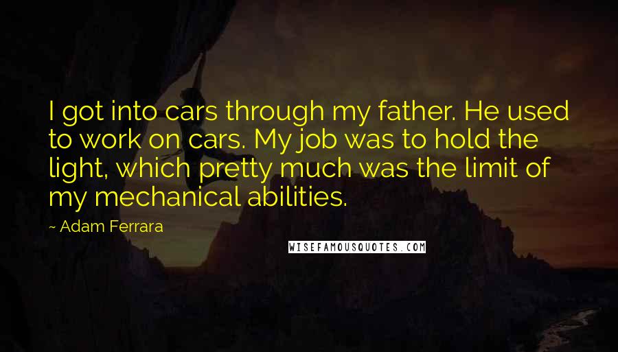 Adam Ferrara Quotes: I got into cars through my father. He used to work on cars. My job was to hold the light, which pretty much was the limit of my mechanical abilities.