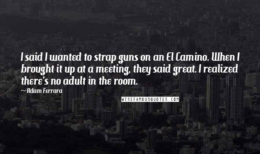 Adam Ferrara Quotes: I said I wanted to strap guns on an El Camino. When I brought it up at a meeting, they said great. I realized there's no adult in the room.