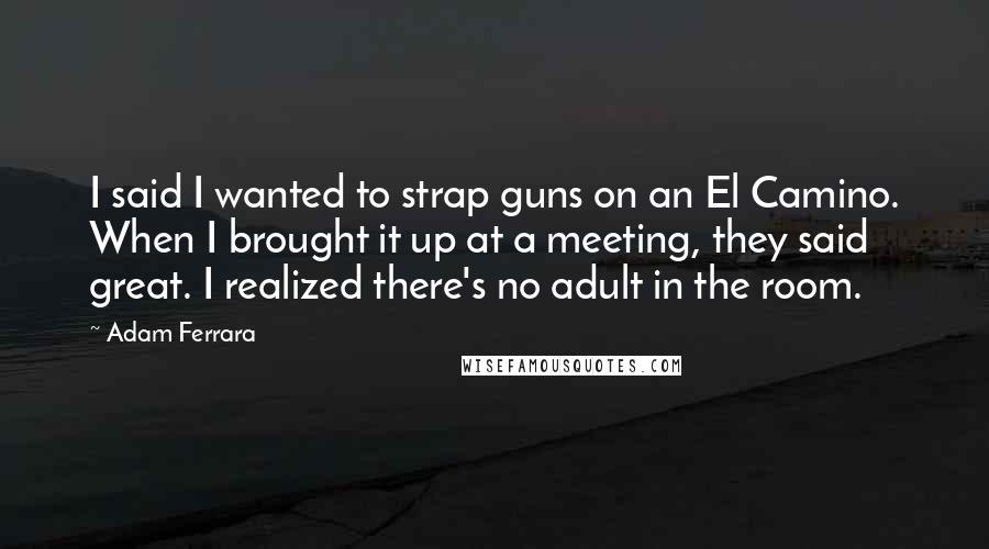 Adam Ferrara Quotes: I said I wanted to strap guns on an El Camino. When I brought it up at a meeting, they said great. I realized there's no adult in the room.