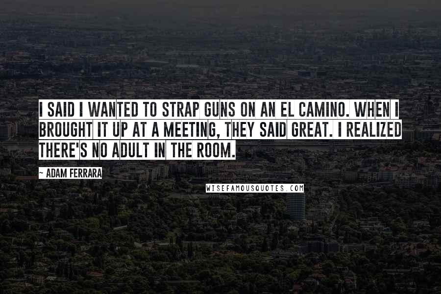 Adam Ferrara Quotes: I said I wanted to strap guns on an El Camino. When I brought it up at a meeting, they said great. I realized there's no adult in the room.