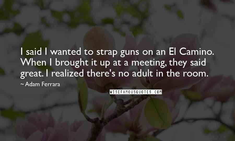 Adam Ferrara Quotes: I said I wanted to strap guns on an El Camino. When I brought it up at a meeting, they said great. I realized there's no adult in the room.