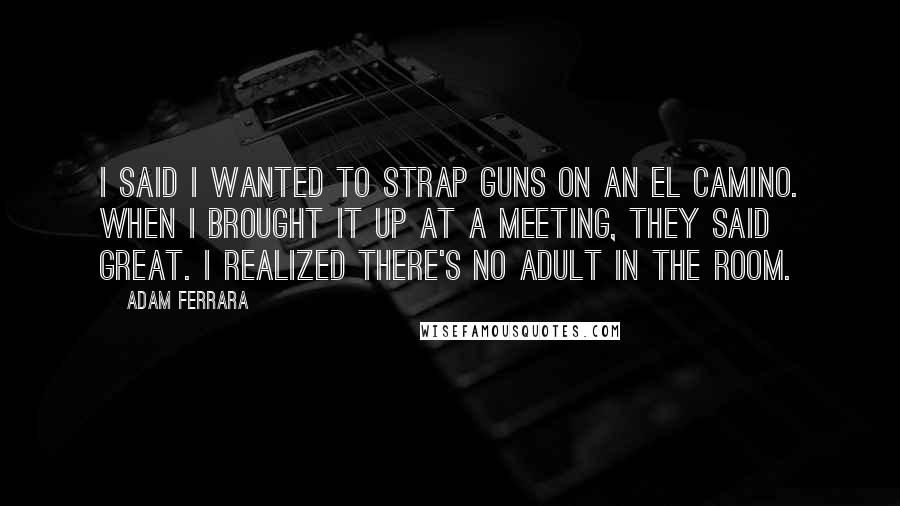 Adam Ferrara Quotes: I said I wanted to strap guns on an El Camino. When I brought it up at a meeting, they said great. I realized there's no adult in the room.