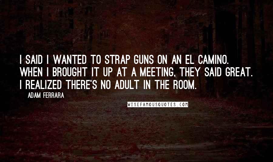 Adam Ferrara Quotes: I said I wanted to strap guns on an El Camino. When I brought it up at a meeting, they said great. I realized there's no adult in the room.