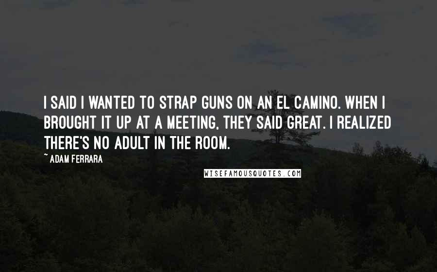 Adam Ferrara Quotes: I said I wanted to strap guns on an El Camino. When I brought it up at a meeting, they said great. I realized there's no adult in the room.