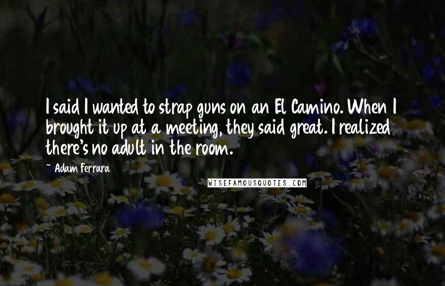 Adam Ferrara Quotes: I said I wanted to strap guns on an El Camino. When I brought it up at a meeting, they said great. I realized there's no adult in the room.