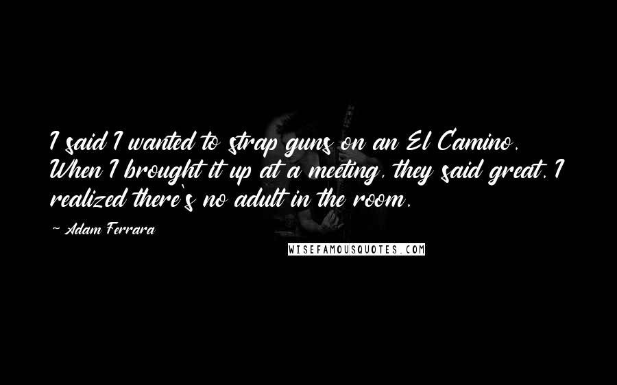 Adam Ferrara Quotes: I said I wanted to strap guns on an El Camino. When I brought it up at a meeting, they said great. I realized there's no adult in the room.