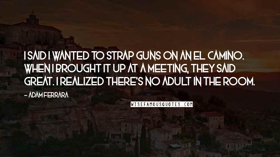 Adam Ferrara Quotes: I said I wanted to strap guns on an El Camino. When I brought it up at a meeting, they said great. I realized there's no adult in the room.