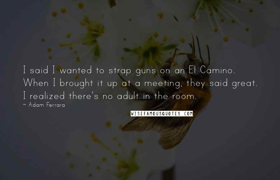 Adam Ferrara Quotes: I said I wanted to strap guns on an El Camino. When I brought it up at a meeting, they said great. I realized there's no adult in the room.