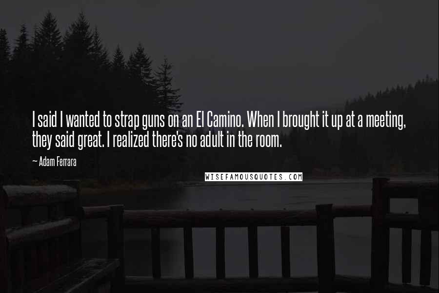 Adam Ferrara Quotes: I said I wanted to strap guns on an El Camino. When I brought it up at a meeting, they said great. I realized there's no adult in the room.
