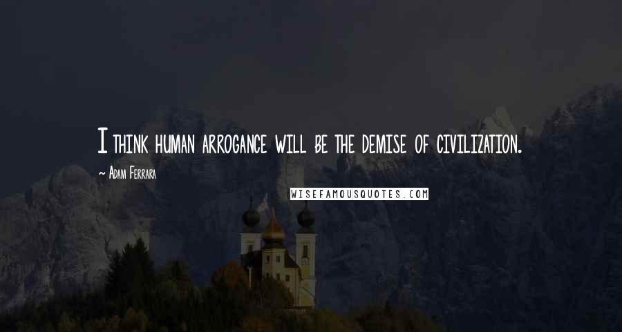 Adam Ferrara Quotes: I think human arrogance will be the demise of civilization.