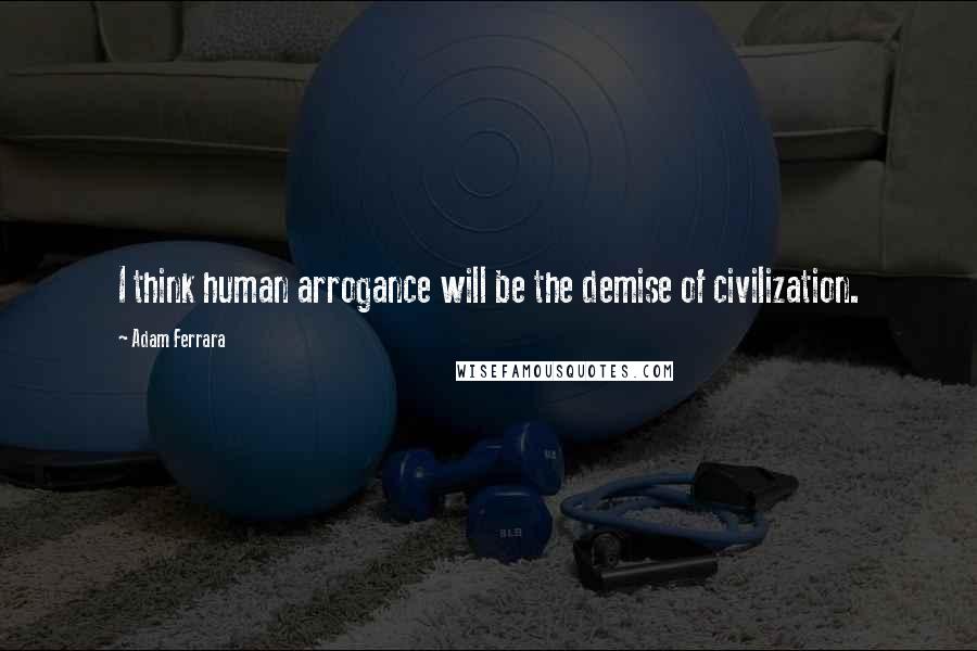 Adam Ferrara Quotes: I think human arrogance will be the demise of civilization.