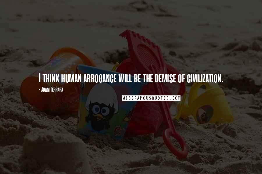 Adam Ferrara Quotes: I think human arrogance will be the demise of civilization.
