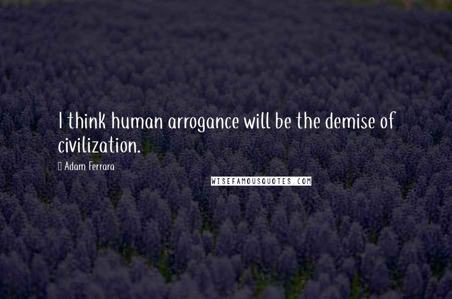 Adam Ferrara Quotes: I think human arrogance will be the demise of civilization.